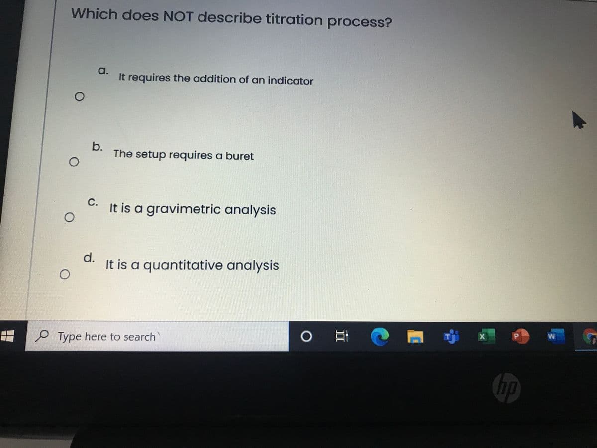 Which does NOT describe titration process?
a.
It requires the addition of an indicator
b.
The setup requires a buret
С.
It is a gravimetric analysis
d.
It is a quantitative analysis
0耳
O Type here to search
hp
