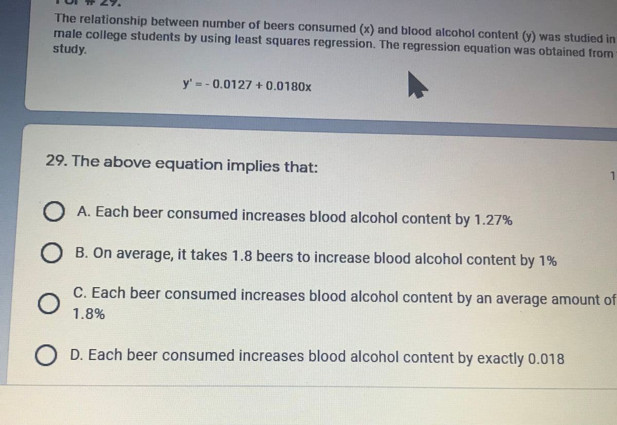 The relationship between number of beers consumed (x) and blood alcohol content (y) was studied in
male college students by using least squares regression. The regression equation was obtained from
study.
y' = - 0.0127 + 0.0180x
29. The above equation implies that:
O A. Each beer consumed increases blood alcohol content by 1.27%
B. On average, it takes 1.8 beers to increase blood alcohol content by 1%
C. Each beer consumed increases blood alcohol content by an average amount of
1.8%
O D. Each beer consumed increases blood alcohol content by exactly 0.018
