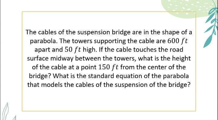 The cables of the suspension bridge are in the shape of a
parabola. The towers supporting the cable are 600 ft
apart and 50 ft high. If the cable touches the road
surface midway between the towers, what is the height
of the cable at a point 150 ft from the center of the
bridge? What is the standard equation of the parabola
that models the cables of the suspension of the bridge?
