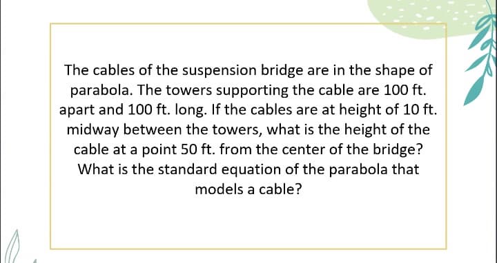 The cables of the suspension bridge are in the shape of
parabola. The towers supporting the cable are 100 ft.
apart and 100 ft. long. If the cables are at height of 10 ft.
midway between the towers, what is the height of the
cable at a point 50 ft. from the center of the bridge?
What is the standard equation of the parabola that
models a cable?

