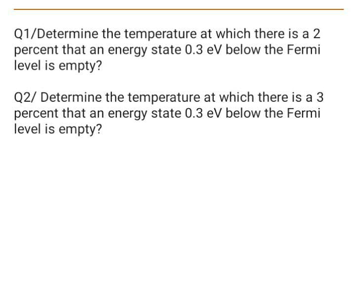 Q1/Determine the temperature at which there is a 2
percent that an energy state 0.3 eV below the Fermi
level is empty?
Q2/ Determine the temperature at which there is a 3
percent that an energy state 0.3 eV below the Fermi
level is empty?
