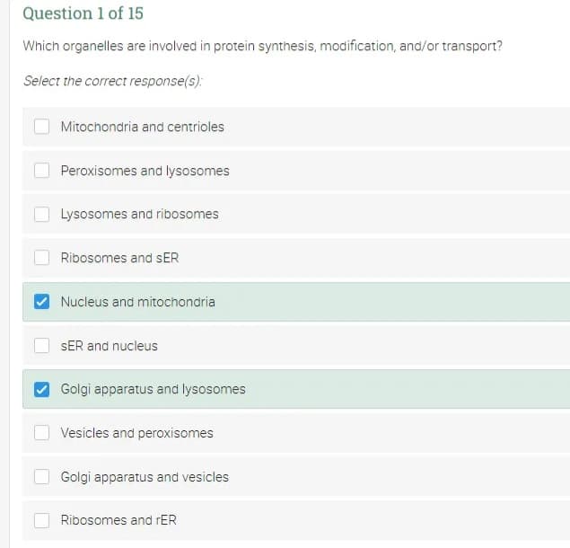 Question 1 of 15
Which organelles are involved in protein synthesis, modification, and/or transport?
Select the correct response(s):
Mitochondria and centrioles
Peroxisomes and lysosomes
Lysosomes and ribosomes
Ribosomes and sER
Nucleus and mitochondria
SER and nucleus
Golgi apparatus and lysosomes
Vesicles and peroxisomes
Golgi apparatus and vesicles
Ribosomes and rER