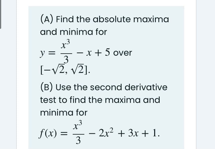 (A) Find the absolute maxima
and minima for
.3
y =
- x + 5 over
3
[-v2, v2].
(B) Use the second derivative
test to find the maxima and
minima for
x
– 2x? + 3x + 1.
3
f(x) =
