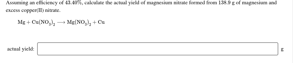 Assuming an efficiency of 43.40%, calculate the actual yield of magnesium nitrate formed from 138.9 g of magnesium and
excess copper(II) nitrate.
Mg + Cu(NO,),
→ Mg(NO,), + Cu
actual yield:
