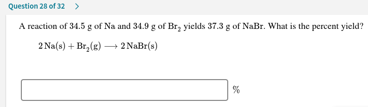 Question 28 of 32
A reaction of 34.5 g of Na and 34.9 g of Br, yields 37.3 g of NaBr. What is the percent yield?
2 Na(s) + Br, (g) → 2 NaBr(s)

