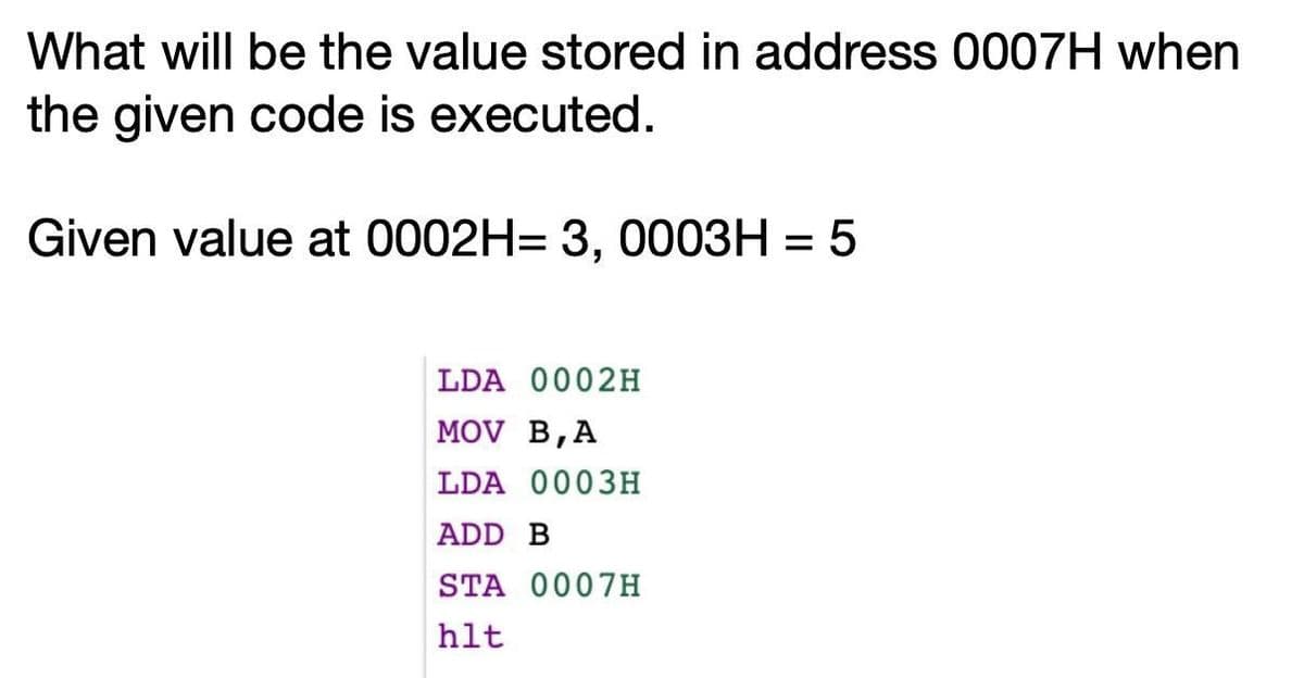 What will be the value stored in address 0007H when
the given code is executed.
Given value at 0002H= 3, 0003H = 5
%3D
LDA 0002H
MOV B,A
LDA 0003H
ADD B
STA 0007H
hlt
