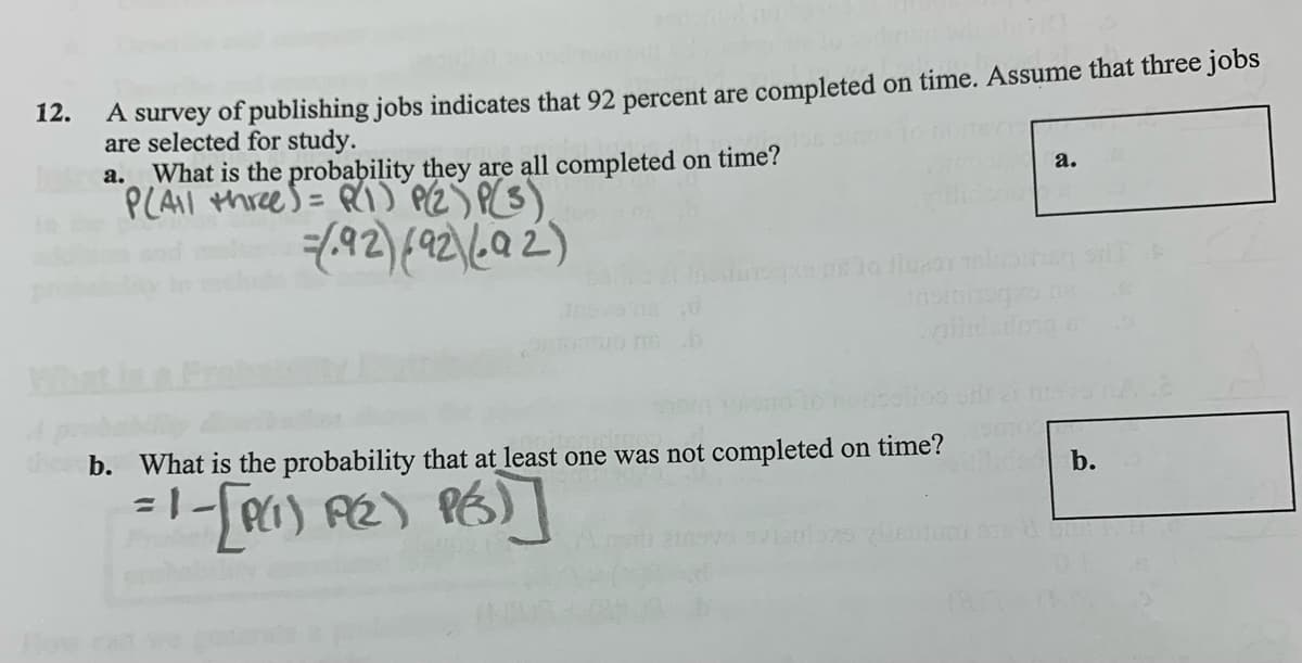 12.
A survey of publishing jobs indicates that 92 percent are completed on time. Assume that three jobs
are selected for study.
a. What is the probability they are all completed on time?
PLAI threes = R) PZS P(S)
a.
b. What is the probability that at least one was not completed on time?
b.
