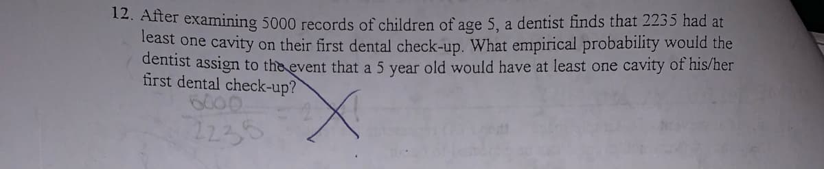 12. After examining 5000 records of children of age 5, a dentist finds that 2235 had at
Teast one cavity on their first dental check-up. What empirical probability would the
dentist assign to the event that a 5 year old would have at least one cavity of his/her
fürst dental check-up?
6000
2235
