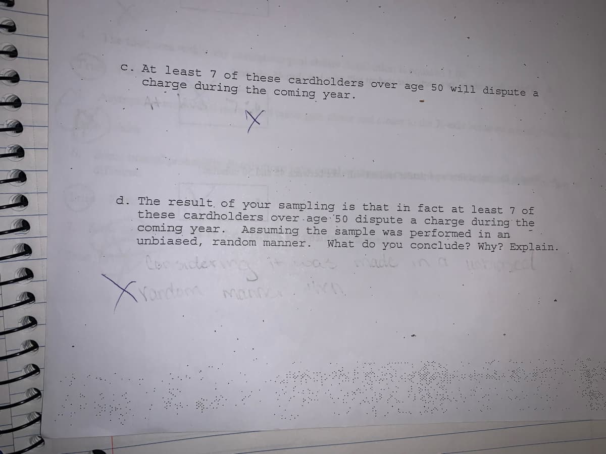 C. At least 7 of these cardholders over age 50 will dispute a
charge during the coming year.
d. The result of your sampling is that in fact at least 7 of
these cardholders over age 50 dispute a charge during the
coming year.
unbiased, random manner.
Assuming the sample was
erformed in an
What do you conclude? Why? Explain.
Con icter
Yandom mann
