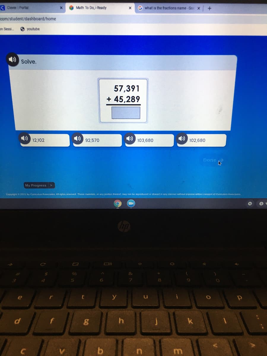 C Clever Portal
Math To Do, i-Ready
G what is the fractions name-Goc x
com/student/dashboard/home
on Sessi
youtube
Solve.
57,391
+ 45,289
12,102
4)
92,570
4)
103,680
102,680
Done
My Progress >
Copyrght 2021 by Cumculum Associates. All rights reserved. These materals, or any portion thereof, may not be eproduced or shared in any manner wthout express written consent of Cumiculum Associates
96
6.
e
y
m
