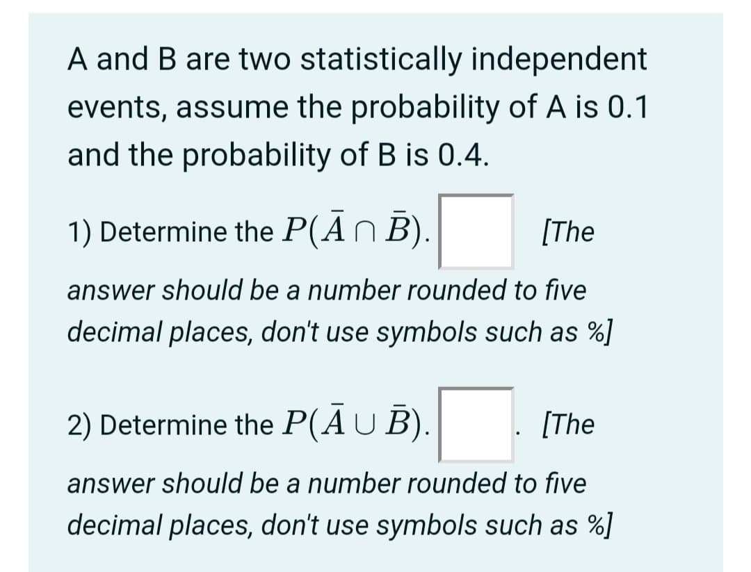 A and B are two statistically independent
events, assume the probability of A is 0.1
and the probability of B is 0.4.
1) Determine the P(AN B).
[The
answer should be a number rounded to five
decimal places, don't use symbols such as %]
2) Determine the P(AU B).
[The
answer should be a number rounded to five
decimal places, don't use symbols such as %]
