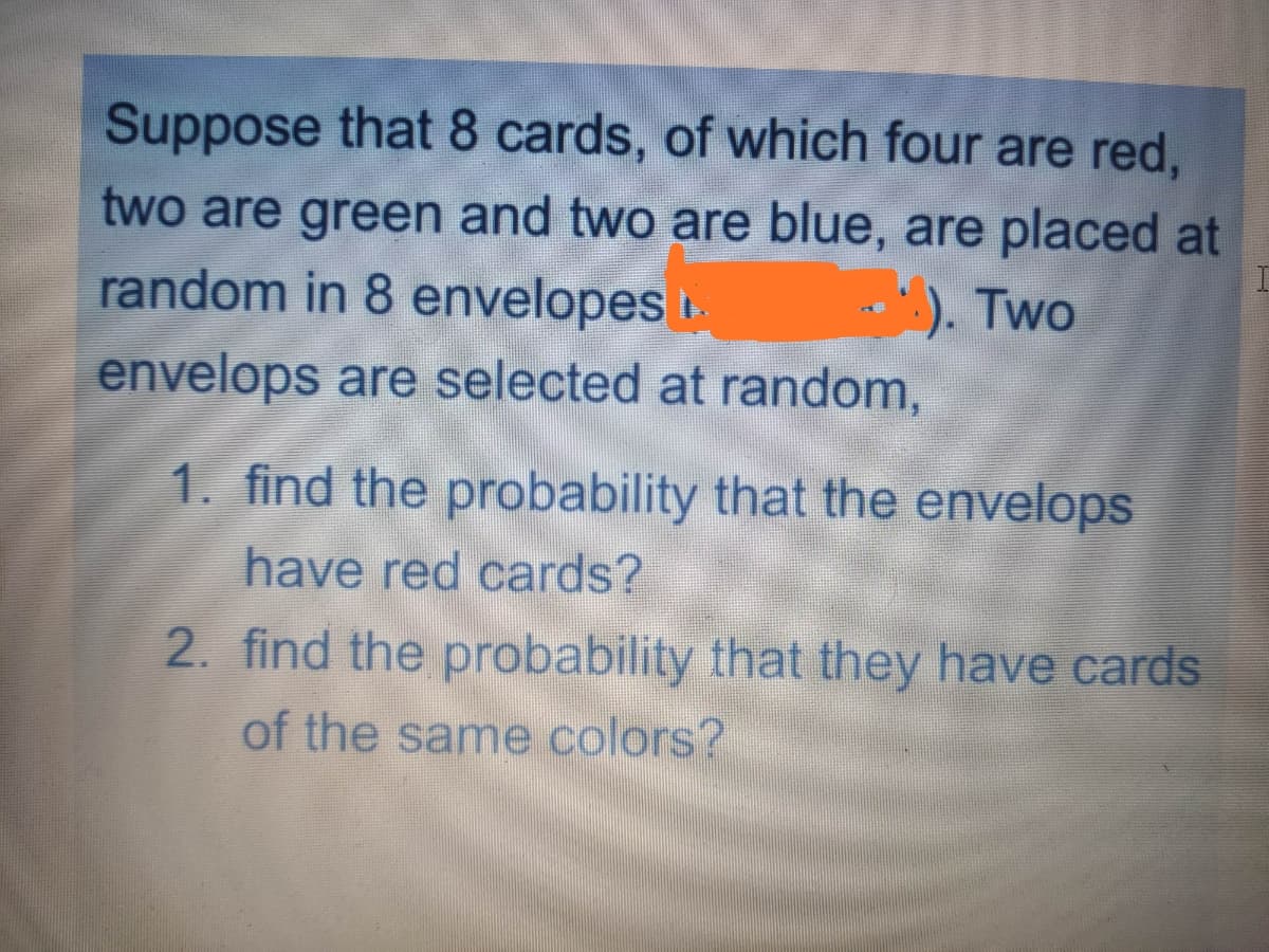 Suppose that 8 cards, of which four are red,
two are green and two are blue, are placed at
random in 8 envelopes .
:.). Two
envelops are selected at random,
1. find the probability that the envelops
have red cards?
2. find the probability that they have cards
of the same colors?

