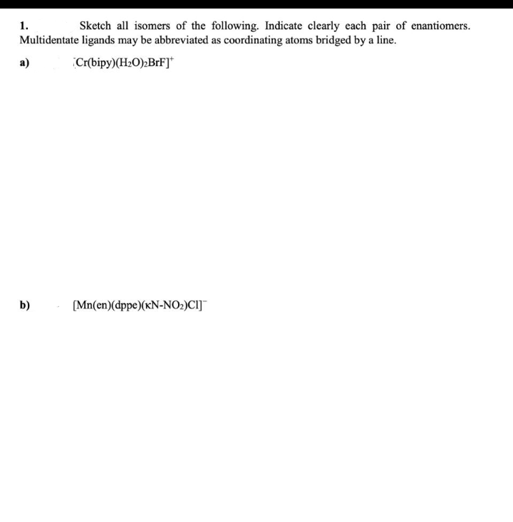 1.
Sketch all isomers of the following. Indicate clearly each pair of enantiomers.
Multidentate ligands may be abbreviated as coordinating atoms bridged by a line.
a)
Cr(bipy)(H2O);BrF]*
b)
[Mn(en)(dppe)(xN-NO2)CI]¯
