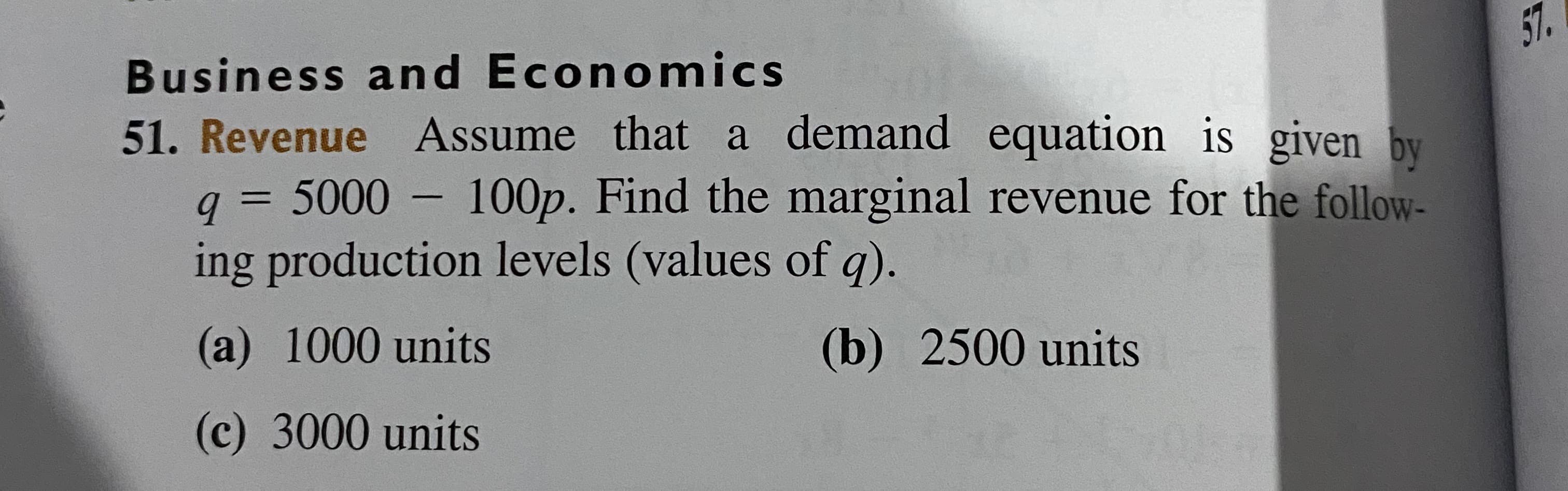 Business and Economics
57.
51. Revenue Assume that a demand equation is given by
q = 5000 – 100p. Find the marginal revenue for the follow-
ing production levels (values of q).
%3D
(a) 1000 units
(b) 2500 units
(c) 3000 units
