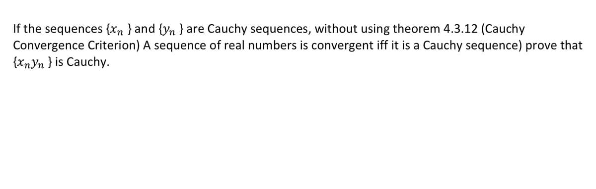 If the sequences {xn } and {yn} are Cauchy sequences, without using theorem 4.3.12 (Cauchy
Convergence Criterion) A sequence of real numbers is convergent iff it is a Cauchy sequence) prove that
{XnYn } is Cauchy.

