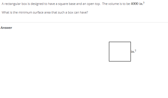 A rectangular box is designed to have a square base and an open top. The volume is to be 4000 in.?
What is the minimum surface area that such a box can have?
Answer
in.?
