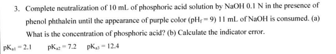 3. Complete neutralization of 10 mL of phosphoric acid solution by NaOH 0.1 N in the presence of
phenol phthalein until the appearance of purple color (pHf= 9) 11 mL of NaOH is consumed. (a)
What is the concentration of phosphoric acid? (b) Calculate the indicator error.
pKal = 2.1
pKn2 = 7.2
= 12.4
