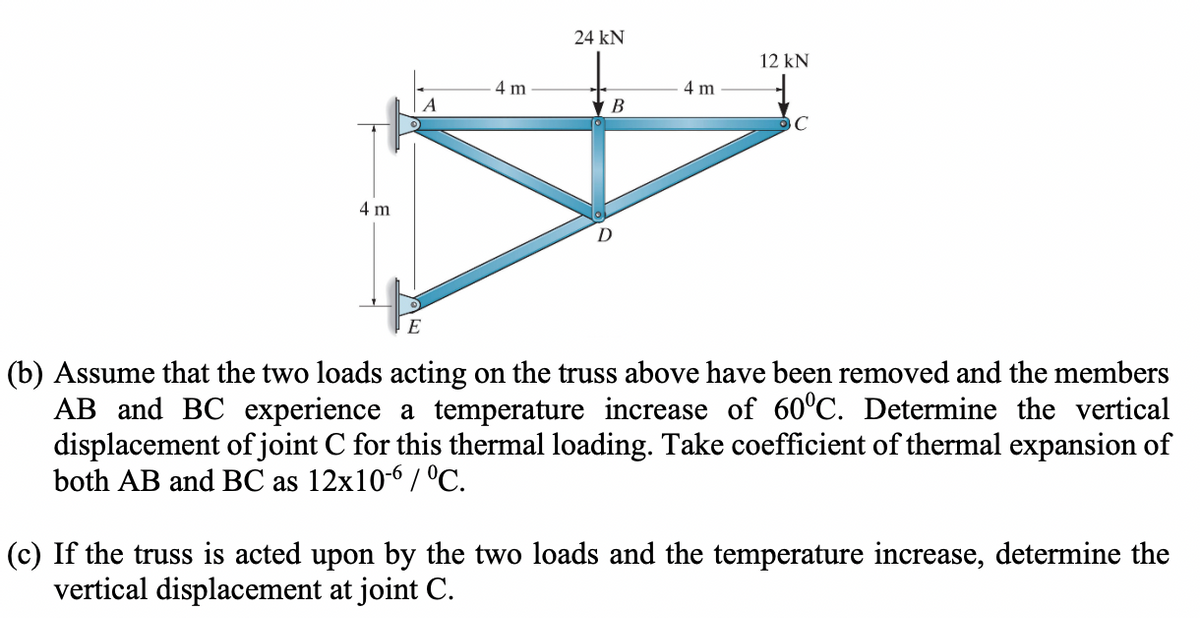 4 m
E
4 m
24 KN
B
D
4 m
12 kN
с
(b) Assume that the two loads acting on the truss above have been removed and the members
AB and BC experience a temperature increase of 60°C. Determine the vertical
displacement of joint C for this thermal loading. Take coefficient of thermal expansion of
both AB and BC as 12x10-6 / °C.
(c) If the truss is acted upon by the two loads and the temperature increase, determine the
vertical displacement at joint C.