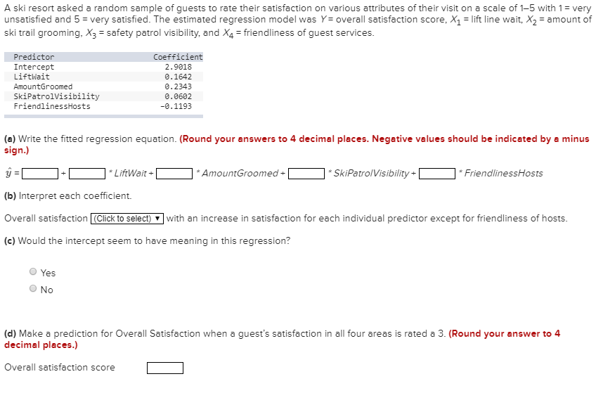 A ski resort asked a random sample of guests to rate their satisfaction on various attributes of their visit on a scale of 1-5 with 1= very
unsatisfied and 5 = very satisfied. The estimated regression model was Y= overall satisfaction score, X = lift line wait, X2 = amount of
ski trail grooming, X3 = safety patrol visibility, and X4 = friendliness of guest services.
Predictor
Coefficient
2.9018
Intercept
Liftwait
0.1642
AmountGroomed
0.2343
SkiPatrolVisibility
FriendlinessHosts
0.0602
-0.1193
(a) Write the fitted regression equation. (Round your answers to 4 decimal places. Negative values should be indicated by a minus
sign.)
* LiftWait +
* AmountGroomed +
SkiPatrolVisibility +|
* FriendlinessHosts
(b) Interpret each coefficient.
Overall satisfaction Click to select)
with an increase in satisfaction for each individual predictor except for friendliness of hosts.
(c) Would the intercept seem to have meaning in this regression?
Yes
No
(d) Make a prediction for OverallI Satisfaction when a guest's satisfaction in all four areas is rated a 3. (Round your answer to 4
decimal places.)
Overall satisfaction score
