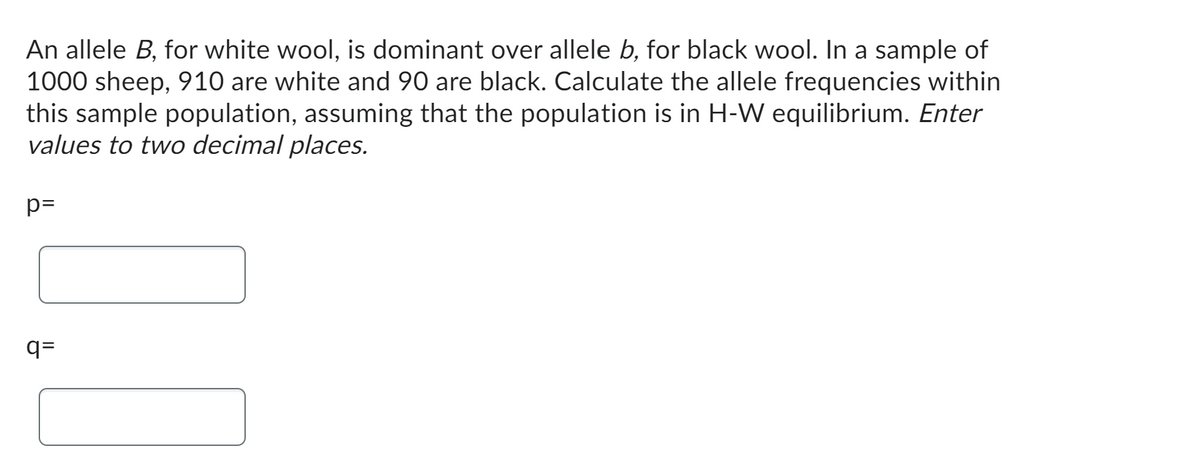 An allele B, for white wool, is dominant over allele b, for black wool. In a sample of
1000 sheep, 910 are white and 90 are black. Calculate the allele frequencies within
this sample population, assuming that the population is in H-W equilibrium. Enter
values to two decimal places.
p=
!!!
q=