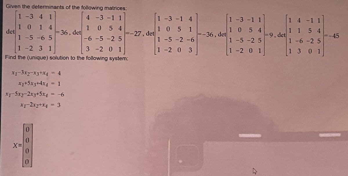 Given the determinants of the following matrices:
1-3 41
4 -3 -1 1
1054
-6 -5 -2 5
1-2 3 1
3 -2 0 1
Find the (unique) solution to the following system:
det
1014
1-5-65
x1-3x2-x3+x4
=36, det
= 4
x₁+5x3+4x4 = 1
x1-5x2-2x3+5x4 = -6
x1-2x2+x4
= 3
X=
=-27, det
1 -3 -1 4
105 1
1 -5 -2 -6
1-2 0 3
=-36, det
5
1 -3 -1 1]
1054
1-5-25
1 -2 0 1]
M
=9, det
4 -1 1
1 1
5 4
1-6-25
1 3 0 1
=-45