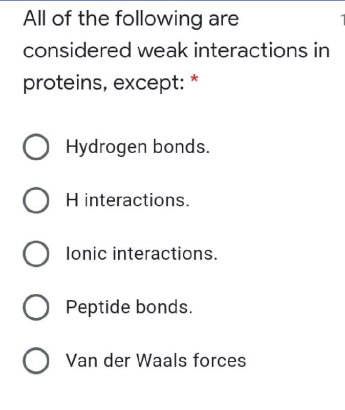 All of the following are
considered weak interactions in
proteins, except: *
O Hydrogen bonds.
O H interactions.
O lonic interactions.
O Peptide bonds.
Van der Waals forces
