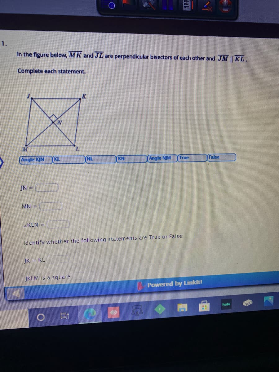 1.
In the figure below, MK and JL are perpendicular bisectors of each other and JM | KL.
Complete each statement.
K
N.
Angle KIN
KL.
NL
KN
Angle NIM
False
True
JN =
MN =
ZKLN =
Identify whether the following statements are True or False:
JK = KL
JKLM is a square.
Powered by Linkit!
hulu
