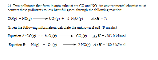 25. Two pollutants that form in auto exhaust are CO and NO. An environmental chemist must
convert these pollutants to less harmful gases through the following reaction:
Cog) +NO(g)
CO.(g) + % N;0 (g)
AcH = ??
Given the following information, calculate the unknownAcH (8 marks)
Equation A: CO(g) ++ % 0:(g)
CO:(g) 4.H = -283.0 kJ/mol
Equation B: N:(g)
+ 0: (g)
2 NO(g) 4BH = 180.6 kJ/mol

