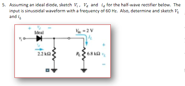 5. Assuming an ideal diode, sketch Vị, Va and ia for the half-wave rectifier below. The
input is sinusoidal waveform with a frequency of 60 Hz. Also, determine and sketch V,
and i,
Ideal
V-2 V
2.2 ka
R26.8 ka
