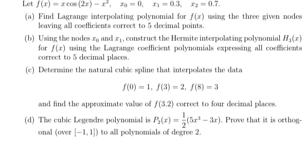 Let f(x) = x cos (2x) – a, xo = 0, 1 = 0.3,
X2 = 0.7.
(a) Find Lagrange interpolating polynomial for f(x) using the three given nodes
leaving all coefficients correct to 5 decimal points.
(b) Using the nodes r, and a1, construct the Hermite interpolating polynomial H3(r)
for f(x) using the Lagrange coefficient polynomials expressing all coefficients
correct to 5 decimal places.
(c) Determine the natural cubic spline that interpolates the data
f(0) = 1, f(3) = 2, f(8) = 3
and find the approximate value of f(3.2) correct to four decimal places.
(d) The cubic Legendre polynomial is P2(x) = (5x³ – 3r). Prove that it is orthog-
onal (over [-1, 1]) to all polynomials of degree 2.
%3D
