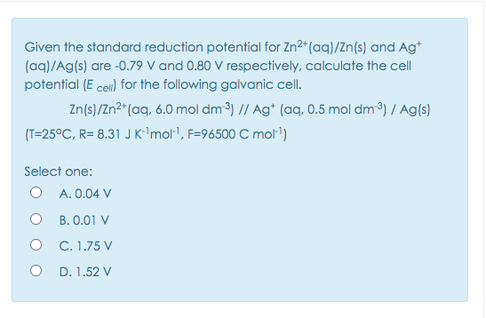 Given the standard reduction potential for Zn2*(aq)/Zn(s) and Ag*
(aq)/Ag(s) are -0.79 V and 0.80 V respectively, calculate the cell
potential (E cell) for the following galvanic cell.
Zn(s)/Zn²*(aq, 6.0 mol dm3) // Ag* (aq, 0.5 mol dm3) / Ag(s)
(T=25°C, R= 8.31 J K''mol1, F=96500 C mol')
Select one:
O A. 0.04 V
B. 0.01 V
O C. 1.75 V
O D. 1.52 V

