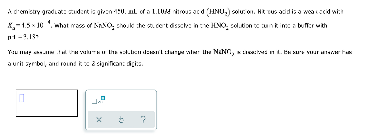 A chemistry graduate student is given 450. mL of a 1.10M nitrous acid (HNO,) solution. Nitrous acid is a weak acid with
K,=4.5 x 10 *. What mass of NaNO, should the student dissolve in the HNO, solution to turn it into a buffer with
pH =3.18?
You may assume that the volume of the solution doesn't change when the NaNO, is dissolved in it. Be sure your answer has
a unit symbol, and round it to 2 significant digits.
x10

