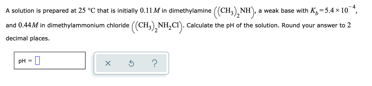 A solution is prepared at 25 °C that is initially 0.11 M in dimethylamine ((CH, NH
2
a weak base with K,=5.4 x 10 *,
and 0.44M in dimethylammonium chloride ((CH,) NH,CI). Calculate the pH of the solution. Round your answer to 2
decimal places.
pH = 0
?
