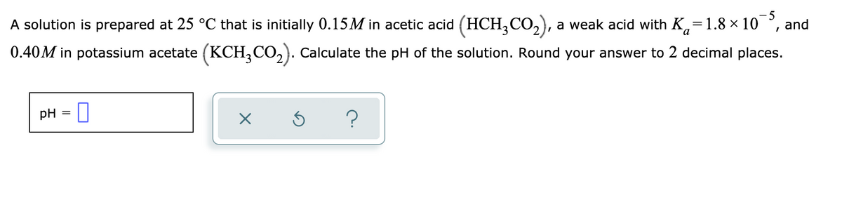 A solution is prepared at 25 °C that is initially 0.15M in acetic acid (HCH,CO,), a weak acid with K,=1.8 × 10
and
0.40M in potassium acetate (KCH,CO,). cCalculate the pH of the solution. Round your answer to 2 decimal places.
pH = 0

