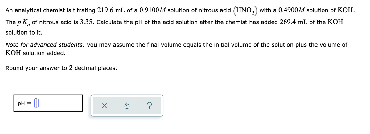 An analytical chemist is titrating 219.6 mL of a 0.9100M solution of nitrous acid (HNO,) with a 0.4900M solution of KOH.
The p K, of nitrous acid is 3.35. Calculate the pH of the acid solution after the chemist has added 269.4 mL of the KOH
solution to it.
Note for advanced students: you may assume the final volume equals the initial volume of the solution plus the volume of
KOH solution added.
Round your answer to 2 decimal places.
pH = 0
?
