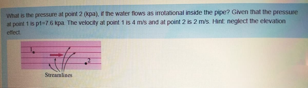 What is the pressure at point 2 (kpa), if the water flows as irrotational inside the pipe? Given that the pressure
at point 1 is p1=7.6 kpa. The velocity at point 1 is 4 m/s and at point 2 is 2 m/s. Hint: neglect the elevation
effect.
Streamlines
