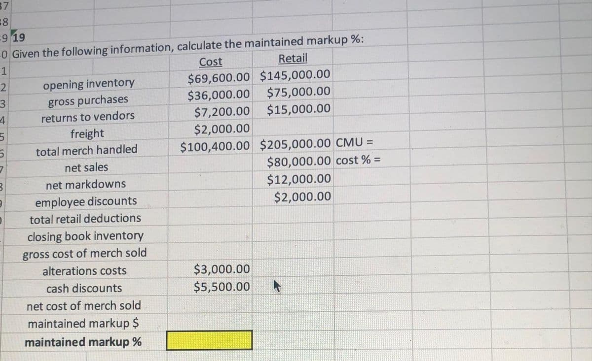 37
38
9 19
0 Given the following information, calculate the maintained markup %:
Cost
-1
Retail
$69,600.00 $145,000.00
$75,000.00
$15,000.00
2
opening inventory
gross purchases
$36,000.00
$7,200.00
$2,000.00
returns to vendors
freight
$100,400.00 $205,000.00 CMU =
$80,000.00 cost % =
$12,000.00
$2,000.00
total merch handled
net sales
net markdowns
employee discounts
total retail deductions
closing book inventory
gross cost of merch sold
alterations costs
$3,000.00
cash discounts
$5,500.00
net cost of merch sold
maintained markup $
maintained markup %
