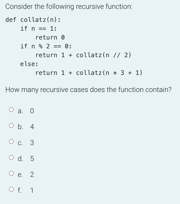 Consider the following recursive function:
def collatz (n):
if n == 1:
return 0
if n % 2 == 0:
return 1 + collatz(n // 2)
else:
return 1 + collatz(n * 3 + 1)
How many recursive cases does the function contain?
О а. 0
O b. 4
C.
3
O d. 5
е.
O f. 1
