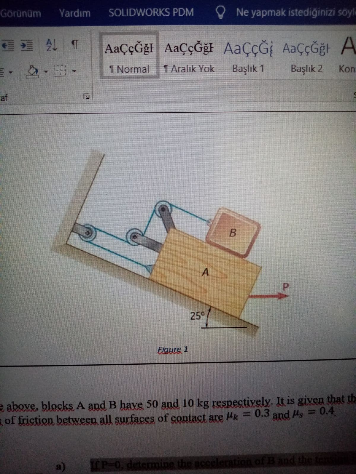 Görünüm
Yardım
SOLIDWORKS PDM
O Ne yapmak istediğinizi söyl
21 T
AaÇÇğF
AaÇÇĞğt AaççĞğl AAÇÇĞİ AaçÇĞğt A
m, -田.
1 Normal
1 Aralık Yok
Başlık 1
Başlık 2
Kon
af
A
P.
25°
Eigure 1
e above, blocks A and B have 50 and 10 kg respectively. It is given that th
of friction between all surfaces of contact are Hk = 0.3 and Hs = 0.4
a)
IfP-0, determine the acceleration of B and the tens
