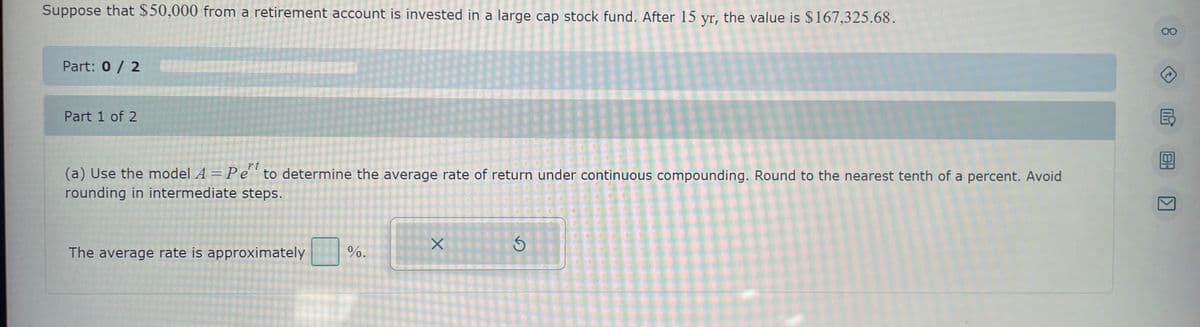 Suppose that $50,000 from a retirement account is invested in a large cap stock fund. After 15 yr, the value is $167,325.68.
Part: 0 / 2
Part 1 of 2
(a) Use the model A = Pet to determine the average rate of return under continuous compounding. Round to the nearest tenth of a percent. Avoid
rounding in intermediate steps.
The average rate is approximately
%.
X
Ś
OO
>