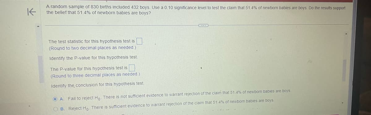K
A random sample of 830 births included 432 boys. Use a 0.10 significance level to test the claim that 51.4% of newborn babies are boys. Do the results support
the belief that 51.4% of newborn babies are boys?
The test statistic for this hypothesis test is
(Round to two decimal places as needed.)
Identify the P-value for this hypothesis test.
The P-value for this hypothesis test is
(Round to three decimal places as needed.)
Identify the conclusion for this hypothesis test.
OA. Fail to reject Ho. There is not sufficient evidence to warrant rejection of the claim that 51.4% of newborn babies are boys.
OB. Reject Ho. There is sufficient evidence to warrant rejection of the claim that 51.4% of newborn babies are boys.
**
-
-