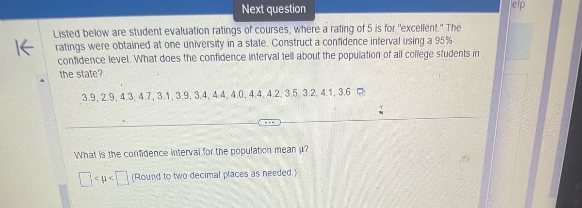 Next question
Listed below are student evaluation ratings of courses, where a rating of 5 is for "excellent." The
Kratings were obtained at one university in a state. Construct a confidence interval using a 95%
confidence level. What does the confidence interval tell about the population of all college students in
the state?
3.9, 2.9, 4.3, 4.7, 3.1, 3.9, 3.4, 4.4, 4.0, 4.4, 4.2, 3.5, 3.2, 4.1, 3.6
www
What is the confidence interval for the population mean μ?
<<(Round to two decimal places as needed.)
elp