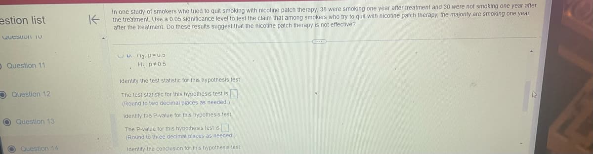 estion list
Question 10
O Question 11
Question 12
O Question 13
O Question 14
K
In one study of smokers who tried to quit smoking with nicotine patch therapy, 38 were smoking one year after treatment and 30 were not smoking one year after
the treatment. Use a 0.05 significance level to test the claim that among smokers who try to quit with nicotine patch therapy, the majority are smoking one year
after the treatment. Do these results suggest that the nicotine patch therapy is not effective?
UU.
₁. p=0.0
H₁: p=0.5
Identify the test statistic for this hypothesis test.
The test statistic for this hypothesis test is
(Round to two decimal places as needed.).
Identify the P-value for this hypothesis test.
The P-value for this hypothesis test is
(Round to three decimal places as needed.).
Identify the conclusion for this hypothesis test
CIRCHE