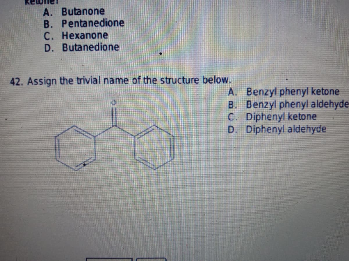 A. Butanone
B. Pentanedione
C. Hexanone
D. Butanedione
42. Assign the trivial name of the structure below.
A.
Benzyl phenyl ketone
B. Benzyl phenyl aldehyde-
C. Diphenyl ketone
D. Diphenyl aldehyde