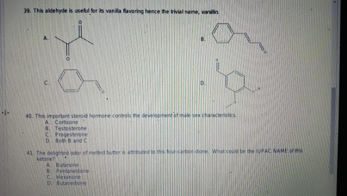 4>
39. This aldehyde is useful for its vanilla flavoring hence the trivial name, vanillin.
A.
B.
40. This important steroid hormone controls the development of male sex characteristics.
Cortisone
B. Testosterone
C Progesterone
D. Both B and C
41. The delighted odor of melted butter is attributed to this four-carbon dione. What could be the IUPAC NAME of this
ketone?
A. Butanone
B. Pentanedione
C Hexanone
D. Butanedione
7