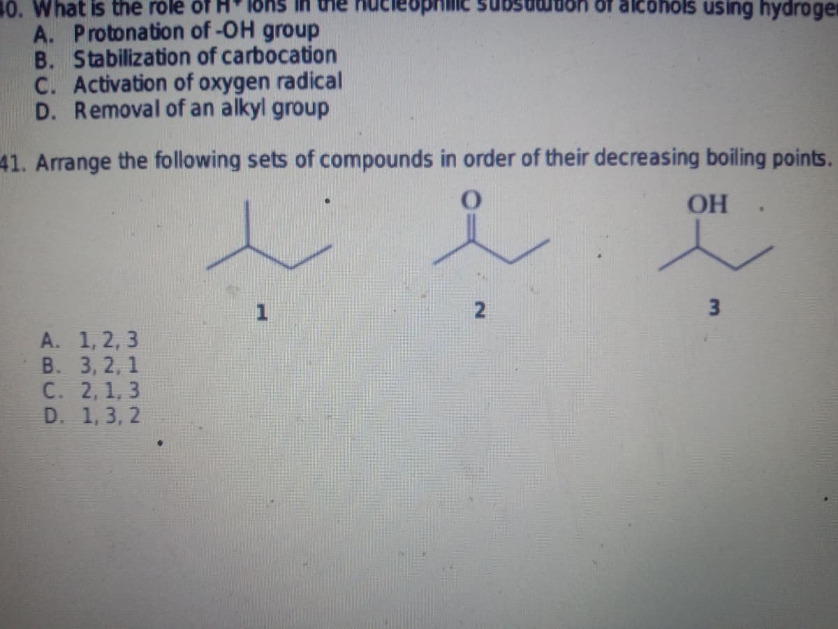 of alcohols using hydrogen
A. Protonation of -OH group
B. Stabilization of carbocation
C. Activation of oxygen radical
D. Removal of an alkyl group
41. Arrange the following sets of compounds in order of their decreasing boiling points.
OH
.
1
2
3
A. 1, 2, 3
B. 3, 2, 1
C. 2, 1, 3
D. 1, 3, 2
10. What is the role