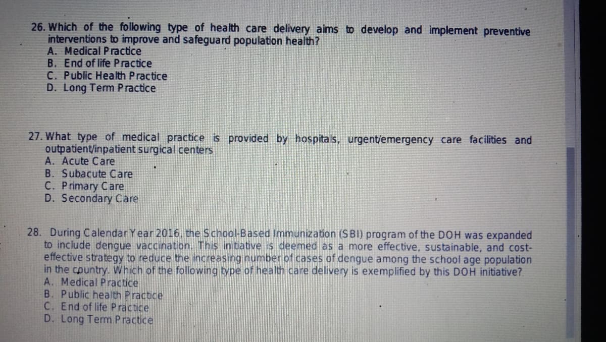26. Which of the following type of health care delivery aims to develop and implement preventive
interventions to improve and safeguard population health?
A. Medical Practice
B. End of life Practice
C. Public Health Practice
D. Long Term Practice
27. What type of medical practice is provided by hospitals, urgent/emergency care facilities and
outpatient/inpatient surgical centers
A. Acute Care
B. Subacute Care
C. Primary Care
D. Secondary Care
28. During Calendar Year 2016, the School-Based Immunization (SBI) program of the DOH was expanded
to include dengue vaccination. This initiative is deemed as a more effective, sustainable, and cost-
effective strategy to reduce the increasing number of cases of dengue among the school age population
in the country. Which of the following type of health care delivery is exemplified by this DOH initiative?
A. Medical Practice
B. Public health Practice
C. End of life Practice
D. Long Term Practice