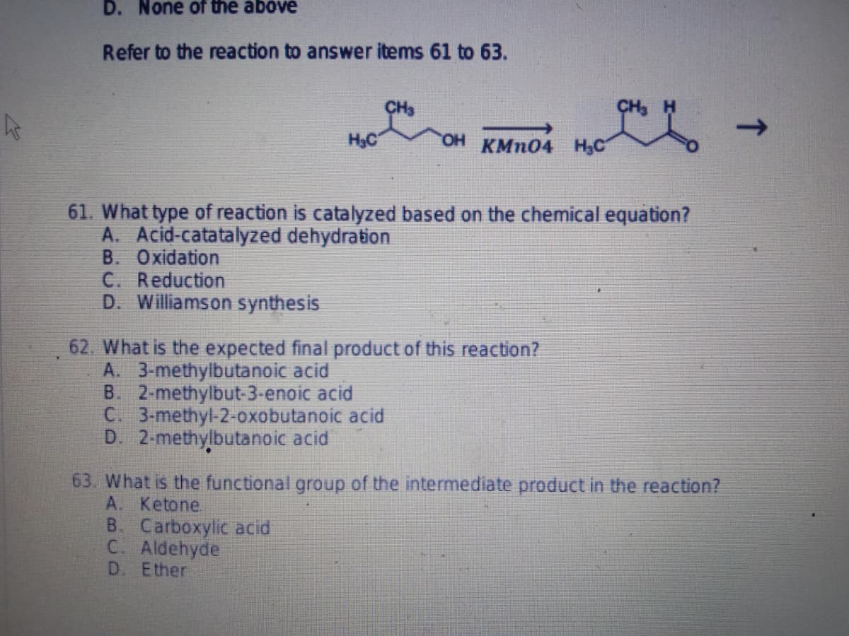 ks
D. None of the above
Refer to the reaction to answer items 61 to 63.
H₂C
OH KMnO4 H₂C
61. What type of reaction is catalyzed based on the chemical equation?
A. Acid-catatalyzed dehydration
B. Oxidation
C. Reduction
D. Williamson synthesis
62. What is the expected final product of this reaction?
A. 3-methylbutanoic acid
B. 2-methylbut-3-enoic acid
C. 3-methyl-2-oxobutanoic acid
D. 2-methylbutanoic acid
63. What is the functional group of the intermediate product in the reaction?
A. Ketone
B. Carboxylic acid
C. Aldehyde
D. Ether
que -