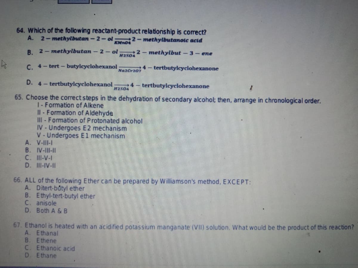 64. Which of the following reactant-product relationship is correct?
A. 2-methylbutan-2-ol
2-methylbutanoic acid
KMnO4
B. 2-methylbutan-2-ol
2-methylbut-3-ene
H2504
C. 4-tert-butylcyclohexanol
4- tertbutylcyclohexanone
Na2Cr207
D. 4- tertbutylcyclohexanol 4- tertbutylcyclohexanone
7
H2504
65. Choose the correct steps in the dehydration of secondary alcohol; then, arrange in chronological order.
1- Formation of Alkene
Il-Formation of Aldehyde
III- Formation of Protonated alcohol
IV-Undergoes E2 mechanism
V-Undergoes E1 mechanism
A.
V-III-I
B. IV-III-II
C. III-V-I
D. III-IV-II
66. ALL of the following Ether can be prepared by Williamson's method, EXCEPT:
A. Ditert-butyl ether
B. Ethyl-tert-butyl ether
C. anisole
D. Both A & B
67. Ethanol is heated with an acidified potassium manganate (VII) solution. What would be the product of this reaction?
A. Ethanal
B. Ethene
C. Ethanoic acid
D. Ethane