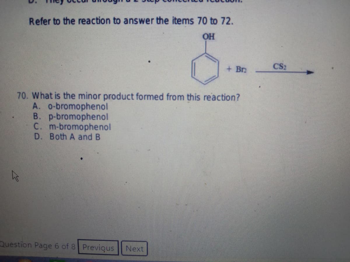 Refer to the reaction to answer the items 70 to 72.
OH
+ Br
70. What is the minor product formed from this reaction?
A. o-bromophenol
B. p-bromophenol
C. m-bromophenol
D. Both A and B
Question Page 6 of 8 Previous Next
پیار
CS2